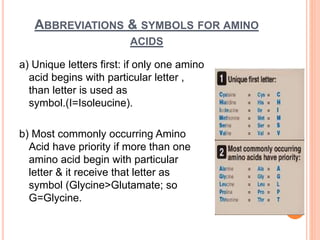 ABBREVIATIONS & SYMBOLS FOR AMINO
ACIDS
a) Unique letters first: if only one amino
acid begins with particular letter ,
than letter is used as
symbol.(I=Isoleucine).
b) Most commonly occurring Amino
Acid have priority if more than one
amino acid begin with particular
letter & it receive that letter as
symbol (Glycine>Glutamate; so
G=Glycine.
 