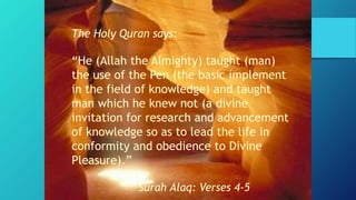 The Holy Quran says:
“He (Allah the Almighty) taught (man)
the use of the Pen (the basic implement
in the field of knowledge) and taught
man which he knew not (a divine
invitation for research and advancement
of knowledge so as to lead the life in
conformity and obedience to Divine
Pleasure).”
Surah Alaq: Verses 4-5
 