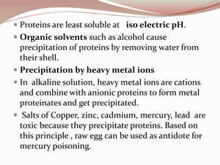  Proteins are least soluble at iso electric pH.
 Organic solvents such as alcohol cause
precipitation of proteins by removing water from
their shell.
 Precipitation by heavy metal ions
 In alkaline solution, heavy metal ions are cations
and combine with anionic proteins to form metal
proteinates and get precipitated.
 Salts of Copper, zinc, cadmium, mercury, lead are
toxic because they precipitate proteins. Based on
this principle , raw egg can be used as antidote for
mercury poisoning.
 