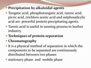  Precipitation by alkaloidal agents
 Tungstic acid, phosphotungstic acid, tannic acid,
picric acid, trichloro acetic acid and sulphosalicylic
acid are powerful protein precipitating agents.
 Tannic acid is useful in tanning process in leather
industry.
 Techniques of protein separation
 Chromatography
 It is a physical method of separation in which the
components to be separated are continuously
distributed between two phases
 stationary phase and mobile phase
 