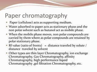 Paper chromatography
 Paper (cellulose) acts as supporting medium.
 Water adsorbed to paper acts as stationary phase and the
non polar solvent such as butanol act as mobile phase.
 When the mobile phase moves, non polar compounds are
carried by them where as polar compounds are retained by
polar stationary phase.
 Rf value (ratio of fronts) = distance traveled by solute /
distance traveled by solvent
 Other types are thin layer Chromatography, ion exchange
Chromatography, Gas Chromatography, affinity
Chromatography, high performance liquid
Chromatography ,gel filtration Chromatography, etc.
 