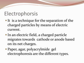 Electrophorsis
 It is a technique for the separation of the
charged particles by means of electric
current.
 In an electric field, a charged particle
migrates towards cathode or anode based
on its net charges.
 Paper, agar, polyacrylmide gel
electrophoresis are the different types.
 