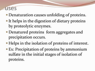 uses
 Denaturation causes unfolding of proteins.
 It helps in the digestion of dietary proteins
by proteolytic enzymes.
 Denatured proteins form aggregates and
precipitation occurs.
 Helps in the isolation of proteins of interest.
 Ex: Precipitation of proteins by ammonium
sulfate in the initial stages of isolation of
proteins.
 