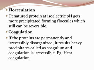 Floccculation
 Denatured protein at isoelectric pH gets
more precipitated forming floccules which
still can be reversible.
 Coagulation
 If the proteins are permanently and
irreversibly disorganized, it results heavy
precipitates called as coagulum and
coagulation is irreversible. Eg: Heat
coagulation.
 