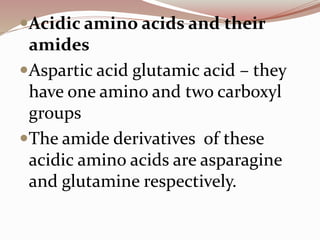 Acidic amino acids and their
amides
Aspartic acid glutamic acid – they
have one amino and two carboxyl
groups
The amide derivatives of these
acidic amino acids are asparagine
and glutamine respectively.
 
