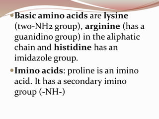 Basic amino acids are lysine
(two-NH2 group), arginine (has a
guanidino group) in the aliphatic
chain and histidine has an
imidazole group.
Imino acids: proline is an imino
acid. It has a secondary imino
group (-NH-)
 
