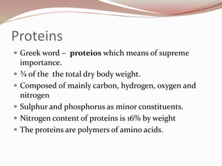 Proteins
 Greek word – proteios which means of supreme
importance.
 ¾ of the the total dry body weight.
 Composed of mainly carbon, hydrogen, oxygen and
nitrogen
 Sulphur and phosphorus as minor constituents.
 Nitrogen content of proteins is 16% by weight
 The proteins are polymers of amino acids.
 