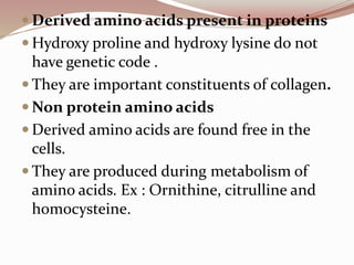  Derived amino acids present in proteins
 Hydroxy proline and hydroxy lysine do not
have genetic code .
 They are important constituents of collagen.
 Non protein amino acids
 Derived amino acids are found free in the
cells.
 They are produced during metabolism of
amino acids. Ex : Ornithine, citrulline and
homocysteine.
 