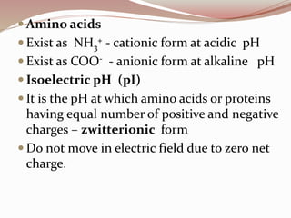  Amino acids
 Exist as NH3
+ - cationic form at acidic pH
 Exist as COO- - anionic form at alkaline pH
 Isoelectric pH (pI)
 It is the pH at which amino acids or proteins
having equal number of positive and negative
charges – zwitterionic form
 Do not move in electric field due to zero net
charge.
 