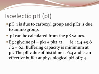Isoelectic pH (pI)
 pK 1 is due to carboxyl group and pK2 is due
to amino group.
 pI can be calculated from the pK values.
 Eg : glycine pI = pk1 + pk2 /2 ie : 2.4 +9.8
/ 2 = 6.1. Buffering capacity is minimum at
pI. The pK value of histidine is 6.4 and is an
effective buffer at physiological pH of 7.4.
 