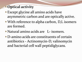  Optical activity
 Except glycine all amino acids have
asymmetric carbon and are optically active.
 With reference to alpha carbon, D,L isomers
are formed.
 Natural amino acids are L- isomers.
 D-amino acids are constituents of certain
antibiotics - Actinomycin-D, valinomycin
and bacterial cell wall peptidiglycans.
 
