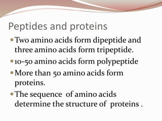 Peptides and proteins
Two amino acids form dipeptide and
three amino acids form tripeptide.
10-50 amino acids form polypeptide
More than 50 amino acids form
proteins.
The sequence of amino acids
determine the structure of proteins .
 