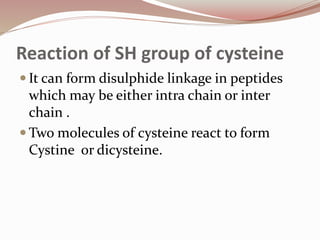 Reaction of SH group of cysteine
 It can form disulphide linkage in peptides
which may be either intra chain or inter
chain .
 Two molecules of cysteine react to form
Cystine or dicysteine.
 