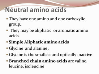 Neutral amino acids
 They have one amino and one carboxylic
group.
 They may be aliphatic or aromatic amino
acids.
 Simple Aliphatic amino acids
 Glycine and alanine .
 Glycine is the smallest and optically inactive
 Branched chain amino acids are valine,
leucine, isoleucine
 