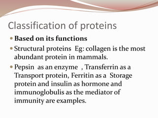 Classification of proteins
 Based on its functions
 Structural proteins Eg: collagen is the most
abundant protein in mammals.
 Pepsin as an enzyme , Transferrin as a
Transport protein, Ferritin as a Storage
protein and insulin as hormone and
immunoglobulis as the mediator of
immunity are examples.
 