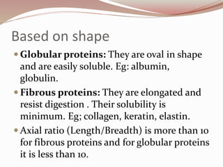 Based on shape
 Globular proteins: They are oval in shape
and are easily soluble. Eg: albumin,
globulin.
 Fibrous proteins: They are elongated and
resist digestion . Their solubility is
minimum. Eg; collagen, keratin, elastin.
 Axial ratio (Length/Breadth) is more than 10
for fibrous proteins and for globular proteins
it is less than 10.
 