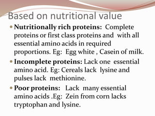 Based on nutritional value
 Nutritionally rich proteins: Complete
proteins or first class proteins and with all
essential amino acids in required
proportions. Eg: Egg white , Casein of milk.
 Incomplete proteins: Lack one essential
amino acid. Eg: Cereals lack lysine and
pulses lack methionine.
 Poor proteins: Lack many essential
amino acids .Eg: Zein from corn lacks
tryptophan and lysine.
 
