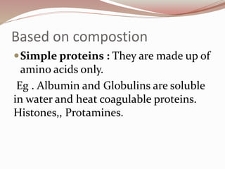 Based on compostion
Simple proteins : They are made up of
amino acids only.
Eg . Albumin and Globulins are soluble
in water and heat coagulable proteins.
Histones,, Protamines.
 