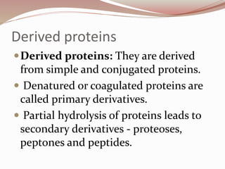 Derived proteins
Derived proteins: They are derived
from simple and conjugated proteins.
 Denatured or coagulated proteins are
called primary derivatives.
 Partial hydrolysis of proteins leads to
secondary derivatives - proteoses,
peptones and peptides.
 