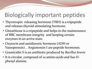 Biologically important peptides
 Thyrotropin releasing hormone (TRH) is a tripeptide
and releases thyroid stimulating hormone.
 Glutathione is a tripeptide and helps in the maintenance
of RBC membrane integrity and keeping certain
enzymes in an active state.
 Oxytocin and antidiuretic hormone (ADH or
Vassopressin) , Angiotensin I are peptide hormones.
 Gramicidin S is an antibiotic produced by Bacillus brevis
 It is circular ,composed of 10 amino acids and has D-
phenyl alanine.
 