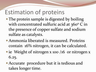 Estimation of proteins
 The protein sample is digested by boiling
with concentrated sulfuric acid at 360o C in
the presence of copper sulfate and sodium
sulfate as catalysts.
 Ammonia liberated is measured. Proteins
contain 16% nitrogen, it can be calculated.
 ie Weight of nitrogen x 100 /16 or nitrogen x
6.25.
 Accurate procedure but it is tedious and
takes longer time.
 