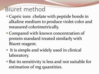 Biuret method
 Cupric ions chelate with peptide bonds in
alkaline medium to produce violet color and
measured colorimetrically.
 Compared with known concentration of
protein standard treated similarly with
Biuret reagent.
 It is simple and widely used in clinical
laboratory.
 But its sensitivity is less and not suitable for
estimation of mg quantities.
 