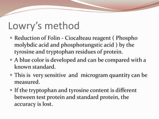 Lowry’s method
 Reduction of Folin - Ciocalteau reagent ( Phospho
molybdic acid and phosphotungstic acid ) by the
tyrosine and tryptophan residues of protein.
 A blue color is developed and can be compared with a
known standard.
 This is very sensitive and microgram quantity can be
measured.
 If the tryptophan and tyrosine content is different
between test protein and standard protein, the
accuracy is lost.
 