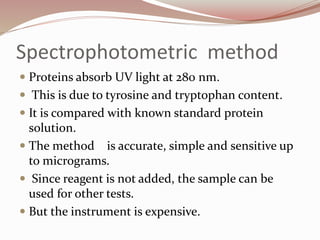 Spectrophotometric method
 Proteins absorb UV light at 280 nm.
 This is due to tyrosine and tryptophan content.
 It is compared with known standard protein
solution.
 The method is accurate, simple and sensitive up
to micrograms.
 Since reagent is not added, the sample can be
used for other tests.
 But the instrument is expensive.
 