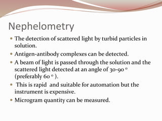 Nephelometry
 The detection of scattered light by turbid particles in
solution.
 Antigen-antibody complexes can be detected.
 A beam of light is passed through the solution and the
scattered light detected at an angle of 30-90 o
(preferably 60 o ).
 This is rapid and suitable for automation but the
instrument is expensive.
 Microgram quantity can be measured.
 