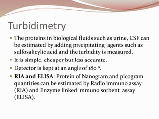 Turbidimetry
 The proteins in biological fluids such as urine, CSF can
be estimated by adding precipitating agents such as
sulfosalicylic acid and the turbidity is measured.
 It is simple, cheaper but less accurate.
 Detector is kept at an angle of 180 o.
 RIA and ELISA: Protein of Nanogram and picogram
quantities can be estimated by Radio immuno assay
(RIA) and Enzyme linked immuno sorbent assay
(ELISA).
 