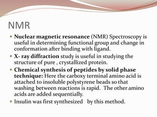 NMR
 Nuclear magnetic resonance (NMR) Spectroscopy is
useful in determining functional group and change in
conformation after binding with ligand.
 X- ray diffraction study is useful in studying the
structure of pure , crystallized protein.
 Chemical synthesis of peptides by solid phase
technique: Here the carboxy terminal amino acid is
attached to insoluble polystyrene beads so that
washing between reactions is rapid. The other amino
acids are added sequentially.
 Insulin was first synthesized by this method.
 