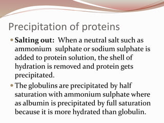 Precipitation of proteins
 Salting out: When a neutral salt such as
ammonium sulphate or sodium sulphate is
added to protein solution, the shell of
hydration is removed and protein gets
precipitated.
 The globulins are precipitated by half
saturation with ammonium sulphate where
as albumin is precipitated by full saturation
because it is more hydrated than globulin.
 