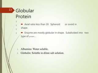 Globular
Protein
 Axial ratio less than 10. Spheroid or ovoid in
shape.
 Enzyme are mostly globular in shape. Subdivided into two
type of protein…
13




1. Albumins: Water soluble.
2. Globulin: Soluble in dilute salt solution.
 