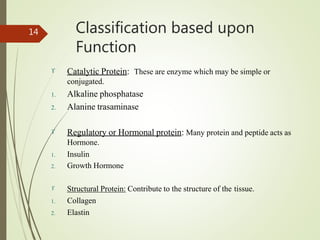 Classification based upon
Function
14
 Catalytic Protein: These are enzyme which may be simple or
conjugated.
1. Alkaline phosphatase
2. Alanine trasaminase
 Regulatory or Hormonal protein: Many protein and peptide acts as
Hormone.
1. Insulin
2. Growth Hormone
 Structural Protein: Contribute to the structure of the tissue.
1. Collagen
2. Elastin
 