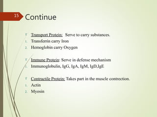Continue
15
 Transport Protein: Serve to carry substances.
1. Transferrin carry Iron
2. Hemoglobin carry Oxygen
 Immune Protein: Serve in defense mechanism
1. Immunoglobulin, IgG, IgA, IgM, IgD,IgE
 Contractile Protein: Takes part in the muscle contrection.
1. Actin
2. Myosin
 