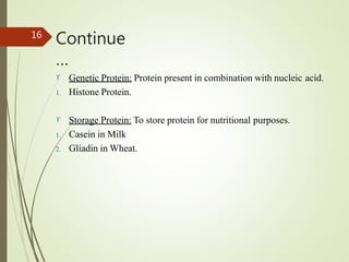 Continue
…
16
 Genetic Protein: Protein present in combination with nucleic acid.
1. Histone Protein.
 Storage Protein: To store protein for nutritional purposes.
1. Casein in Milk
2. Gliadin in Wheat.
 