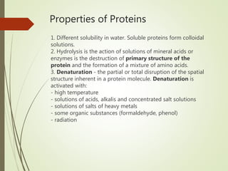 Properties of Proteins
1. Different solubility in water. Soluble proteins form colloidal
solutions.
2. Hydrolysis is the action of solutions of mineral acids or
enzymes is the destruction of primary structure of the
protein and the formation of a mixture of amino acids.
3. Denaturation - the partial or total disruption of the spatial
structure inherent in a protein molecule. Denaturation is
activated with:
- high temperature
- solutions of acids, alkalis and concentrated salt solutions
- solutions of salts of heavy metals
- some organic substances (formaldehyde, phenol)
- radiation
 