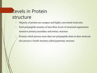 Levels in Protein
structure
 Majority of protein are compact and highly convoluted molecules.
 Each polypeptide assumes at least three levels of structural organization
termed as primery,secondary and tertiary structure.
 Proteins which possess more than one polypeptide chain in their molecule
also possess a fourth structure called quaternary structure
 