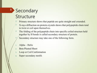 Secondary
Structure
8




Primary structure shows that peptide are quite straight and extended.
X-rays diffraction on protein crystals shows that polypeptide chain tend
to twist or coil upon themselves.
The folding of the polypeptide chain into specific coiled structure held
together by H bonds is called secondary structure of protein.
Secondary structure may take one of the following form.
1. Alpha – Helix
2. Beta Pleated Sheet
3. Loop or Coil Conformation
4. Super secondary motifs
 
