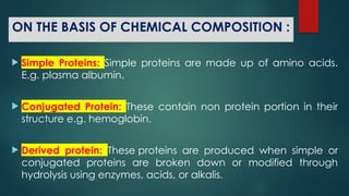 ON THE BASIS OF CHEMICAL COMPOSITION :
 Simple Proteins: Simple proteins are made up of amino acids.
E.g. plasma albumin.
 Conjugated Protein: These contain non protein portion in their
structure e.g. hemoglobin.
 Derived protein: These proteins are produced when simple or
conjugated proteins are broken down or modified through
hydrolysis using enzymes, acids, or alkalis.
 