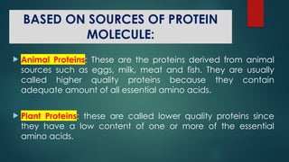 BASED ON SOURCES OF PROTEIN
MOLECULE:
 Animal Proteins: These are the proteins derived from animal
sources such as eggs, milk, meat and fish. They are usually
called higher quality proteins because they contain
adequate amount of all essential amino acids.
 Plant Proteins: these are called lower quality proteins since
they have a low content of one or more of the essential
amino acids.
 
