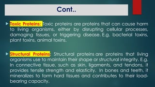 Cont..
 Toxic Proteins: Toxic proteins are proteins that can cause harm
to living organisms, either by disrupting cellular processes,
damaging tissues, or triggering disease. E.g. bacterial toxins,
plant toxins, animal toxins.
 Structural Proteins: Structural proteins are proteins that living
organisms use to maintain their shape or structural integrity. E.g.
In connective tissue, such as skin, ligaments, and tendons, it
provides tensile strength and elasticity. In bones and teeth, it
mineralizes to form hard tissues and contributes to their load-
bearing capacity.
 