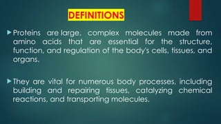 DEFINITIONS
 Proteins are large, complex molecules made from
amino acids that are essential for the structure,
function, and regulation of the body's cells, tissues, and
organs.
 They are vital for numerous body processes, including
building and repairing tissues, catalyzing chemical
reactions, and transporting molecules.
 