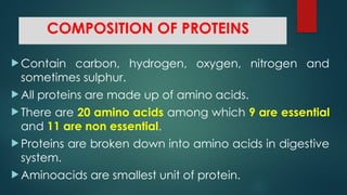 COMPOSITION OF PROTEINS
 Contain carbon, hydrogen, oxygen, nitrogen and
sometimes sulphur.
 All proteins are made up of amino acids.
 There are 20 amino acids among which 9 are essential
and 11 are non essential.
 Proteins are broken down into amino acids in digestive
system.
 Aminoacids are smallest unit of protein.
 