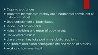  Organic substances
 Important biomolecule as they are fundamental constituent of
cytoplasm of cell
 Structural element of body tissues.
 Made up of amino acids.
 Helps in building and repair of body tissues.
 Considered as bricks.
 Like enzymes they take part in metabolic reactions.
 Antibodies and blood hemoglobin are also made of proteins.
 Work as a hormone (insulin)
 