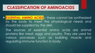 CLASSIFICATION OF AMINOACIDS
 ESSENTIAL AMINO ACIDS:- these cannot be synthesized
by the body to meet the physiological needs and
should be supplied by the diet.
The sources of essential amino acids are animal
proteins like meat, eggs and poultry. They are used for
various processes such as building muscle and
regulating immune function in body.
 