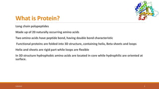 What is Protein?
Long chain polypeptides
Made up of 20 naturally occurring amino acids
Two amino acids have peptide bond, having double bond characteristic
Functional proteins are folded into 3D structure, containing helix, Beta sheets and loops
Helix and sheets are rigid part while loops are flexible
In 3D structure hydrophobic amino acids are located in core while hydrophilic are oriented at
surface.
5/28/2019 2
 