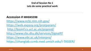 5/28/2019 21
End of Session No 1
Lets do some practical work
Accession # MH045598
https://www.ncbi.nlm.nih.gov/
https://web.expasy.org/protparam/
http://bioinf.cs.ucl.ac.uk/psipred/
http://www.cbs.dtu.dk/services/SignalP/
https://www.ebi.ac.uk/interpro/
https://zhanglab.ccmb.med.umich.edu/I-TASSER/
 
