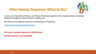 After Having Sequence What to Do?
In next step, We will try to figure out Physio-chemical properties of our target protein, including
Molecular weight, Iso-electric point, stability, etc.
We will use very popular tool here, named Expasy Protparam.
https://web.expasy.org/protparam/
The input is protein sequence in FASTA format.
Genbank format is not acceptable
5/28/2019 8
 