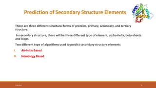 Prediction of Secondary Structure Elements
There are three different structural forms of proteins, primary, secondary, and tertiary
structure.
In secondary structure, there will be three different type of element, alpha-helix, beta-sheets
and loops.
Two different type of algorithms used to predict secondary structure elements
I. Ab-initio Based
II. Homology Based
5/28/2019 9
 